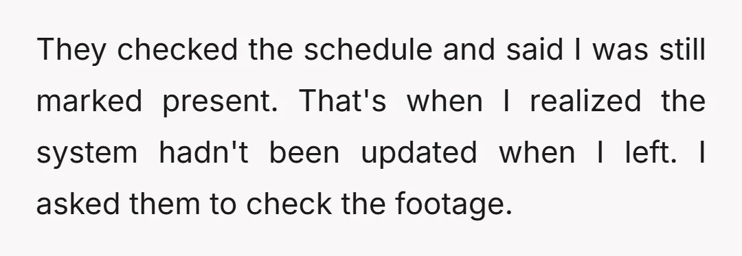 They checked the schedule and said I was still marked present. That's when I realized the system hadn't been updated when I left. I asked them to check the footage.