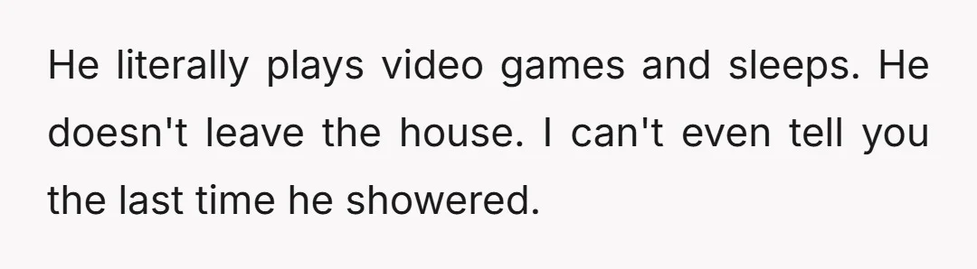 He literally plays video games and sleeps. He doesn't leave the house. I can't even tell you the last time he showered.