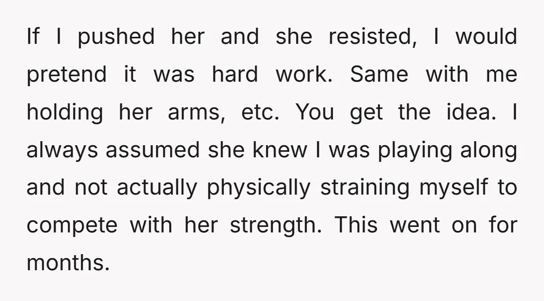 If I pushed her and she resisted, I would pretend it was hard work. Same with me holding her arms, etc. You get the idea. I always assumed she knew...