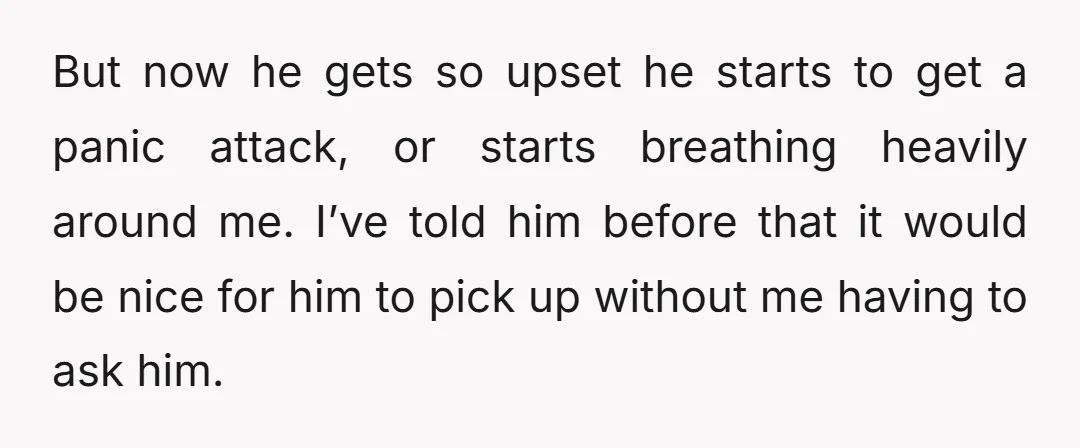But now he gets so upset he starts to get a panic attack, or starts breathing heavily around me. I’ve told him before that it would be nice for him...