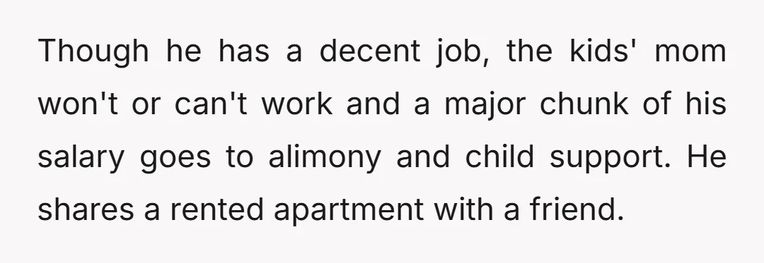 Though he has a decent job, the kids' mom won't or can't work and a major chunk of his salary goes to alimony and child support. He shares a rented...
