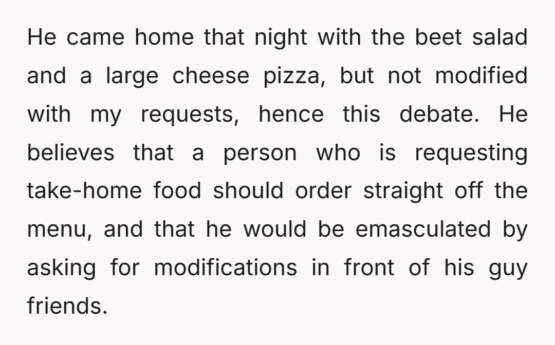 He came home that night with the beet salad and a large cheese pizza, but not modified with my requests, hence this debate. He believes that a person who is...