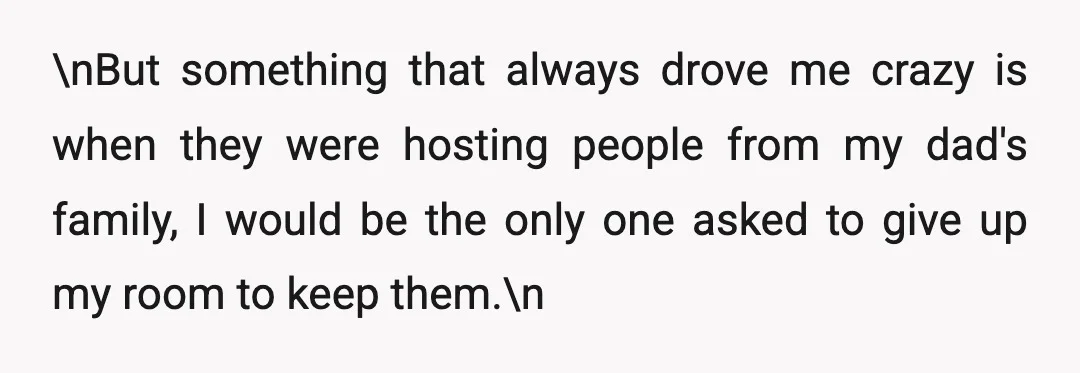 \nBut something that always drove me crazy is when they were hosting people from my dad's family, I would be the only one asked to give up my room to...