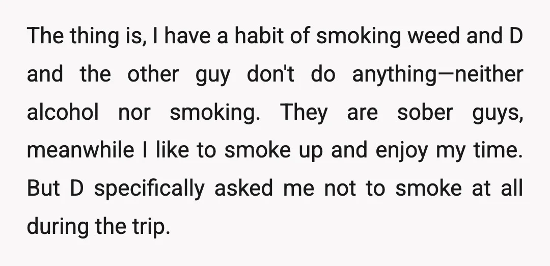 The thing is, I have a habit of smoking weed and D and the other guy don't do anything—neither alcohol nor smoking. They are sober guys, meanwhile I like to...