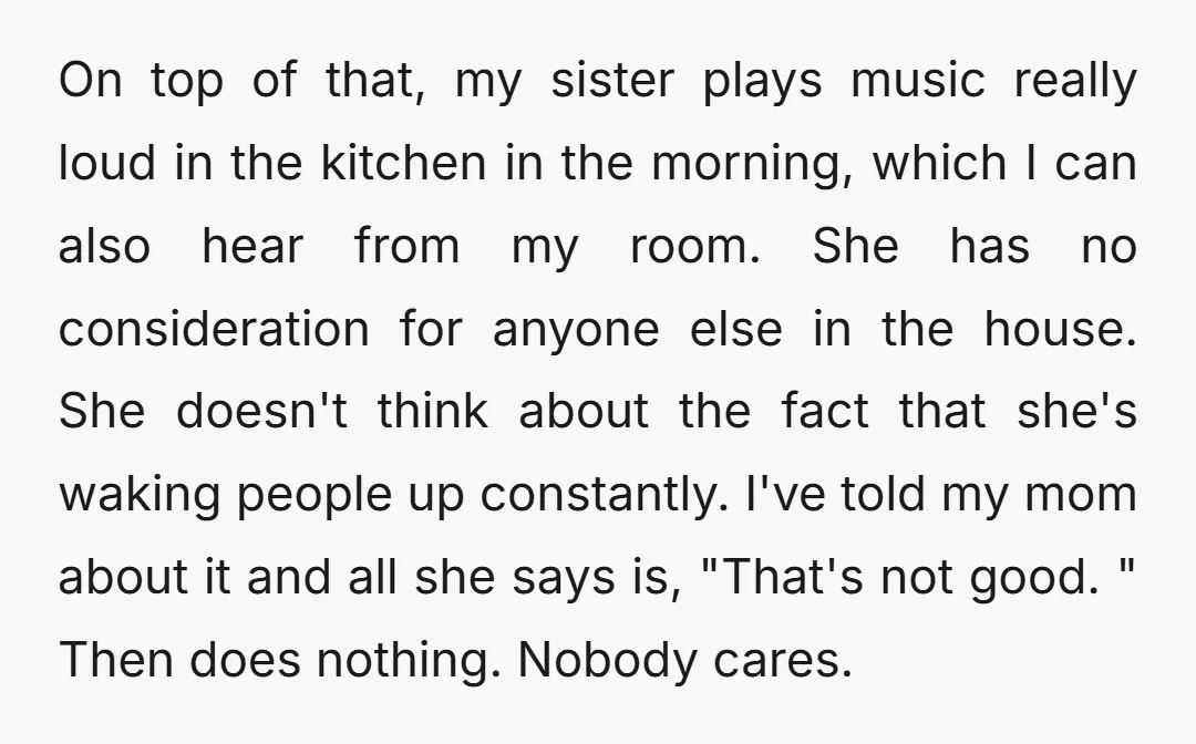 On top of that, my sister plays music really loud in the kitchen in the morning, which I can also hear from my room. She has no consideration for anyone...