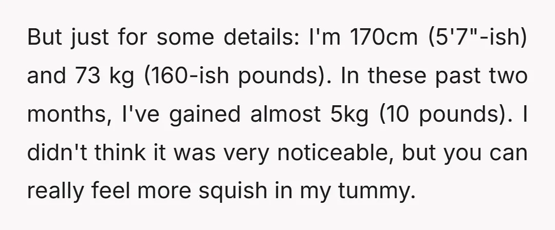 But just for some details: I'm 170cm (5'7"-ish) and 73 kg (160-ish pounds). In these past two months, I've gained almost 5kg (10 pounds). I didn't think it was very...