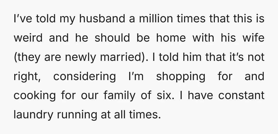 I’ve told my husband a million times that this is weird and he should be home with his wife (they are newly married). I told him that it’s not right,...