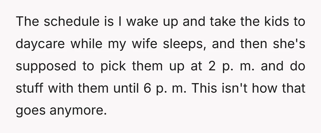The schedule is I wake up and take the kids to daycare while my wife sleeps, and then she's supposed to pick them up at 2 p. m. and do...