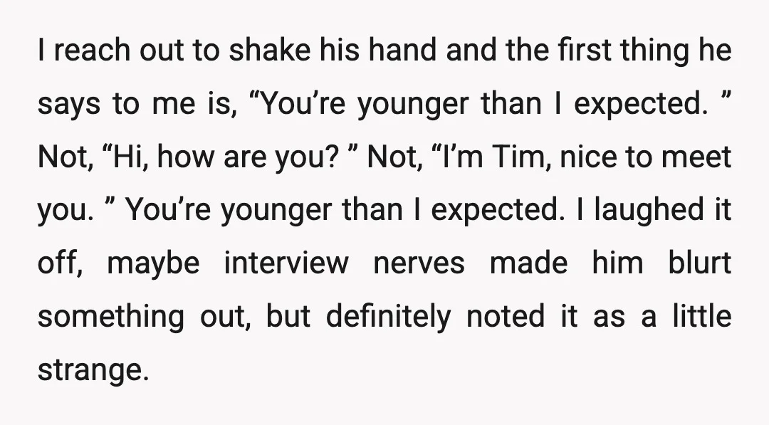 I reach out to shake his hand and the first thing he says to me is, “You’re younger than I expected. ” Not, “Hi, how are you? ” Not, “I’m...