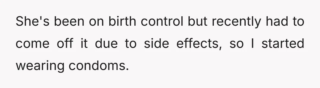 She's been on birth control but recently had to come off it due to side effects, so I started wearing condoms.