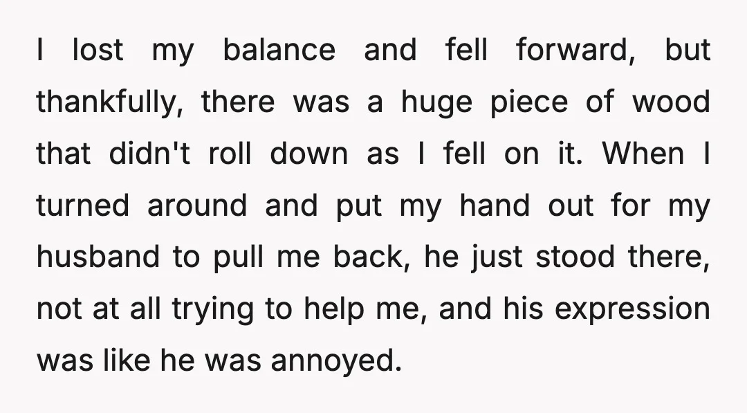 I lost my balance and fell forward, but thankfully, there was a huge piece of wood that didn't roll down as I fell on it. When I turned around and...