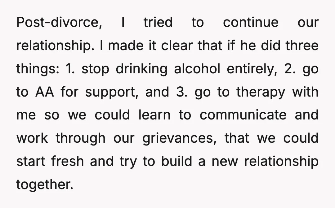 Post-divorce, I tried to continue our relationship. I made it clear that if he did three things: 1. stop drinking alcohol entirely, 2. go to AA for support, and 3....