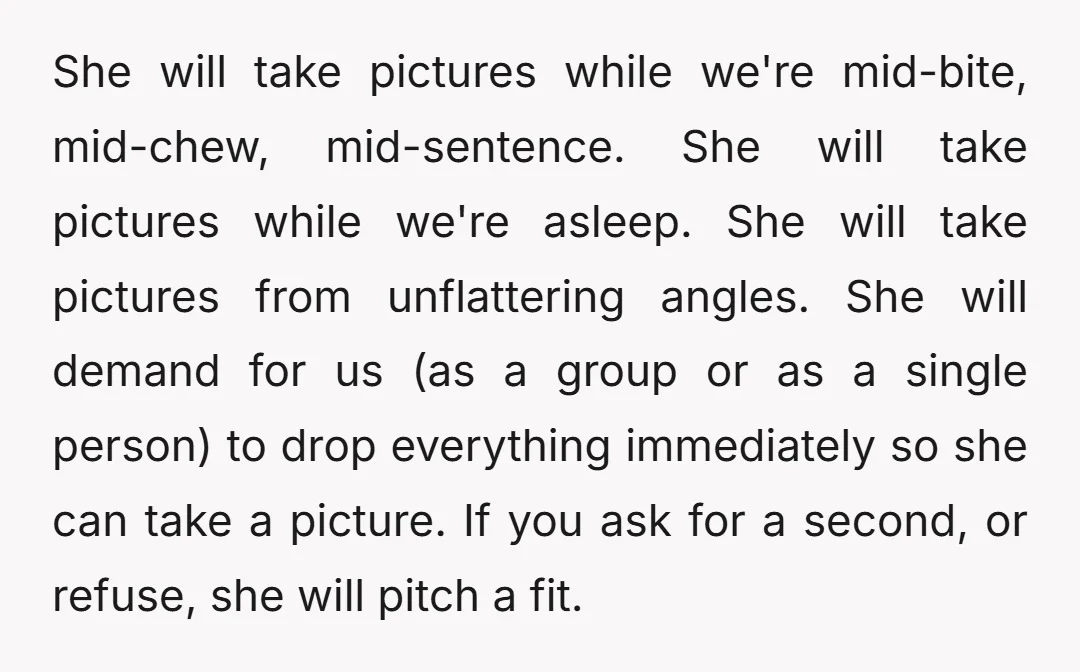 She will take pictures while we're mid-bite, mid-chew, mid-sentence. She will take pictures while we're asleep. She will take pictures from unflattering angles. She will demand for us (as a...