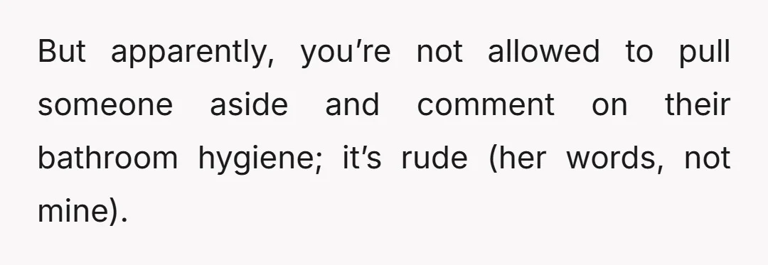 But apparently, you’re not allowed to pull someone aside and comment on their bathroom hygiene; it’s rude (her words, not mine).