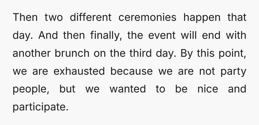 Then two different ceremonies happen that day. And then finally, the event will end with another brunch on the third day. By this point, we are exhausted because we are...