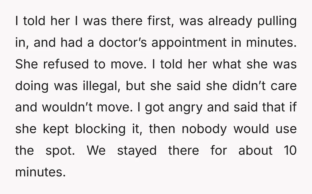 I told her I was there first, was already pulling in, and had a doctor’s appointment in minutes. She refused to move. I told her what she was doing was...