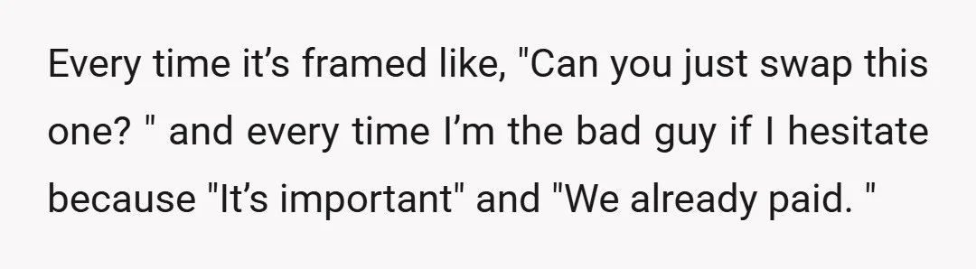 Every time it’s framed like, "Can you just swap this one? " and every time I’m the bad guy if I hesitate because "It’s important" and "We already paid. "