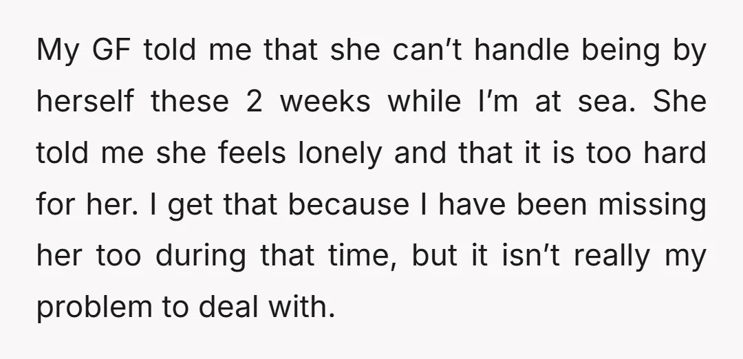 My GF told me that she can’t handle being by herself these 2 weeks while I’m at sea. She told me she feels lonely and that it is too hard...