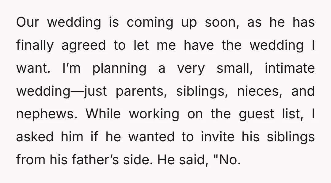 Our wedding is coming up soon, as he has finally agreed to let me have the wedding I want. I’m planning a very small, intimate wedding—just parents, siblings, nieces, and...