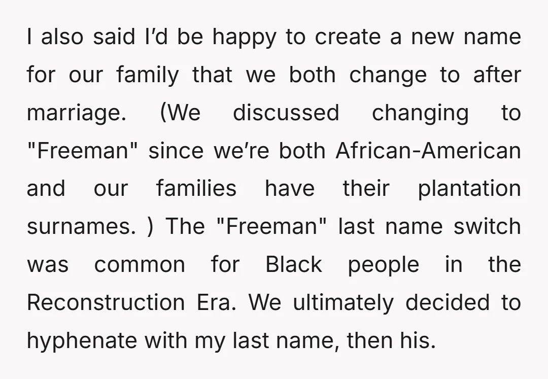 I also said I’d be happy to create a new name for our family that we both change to after marriage. (We discussed changing to "Freeman" since we’re both African-American...