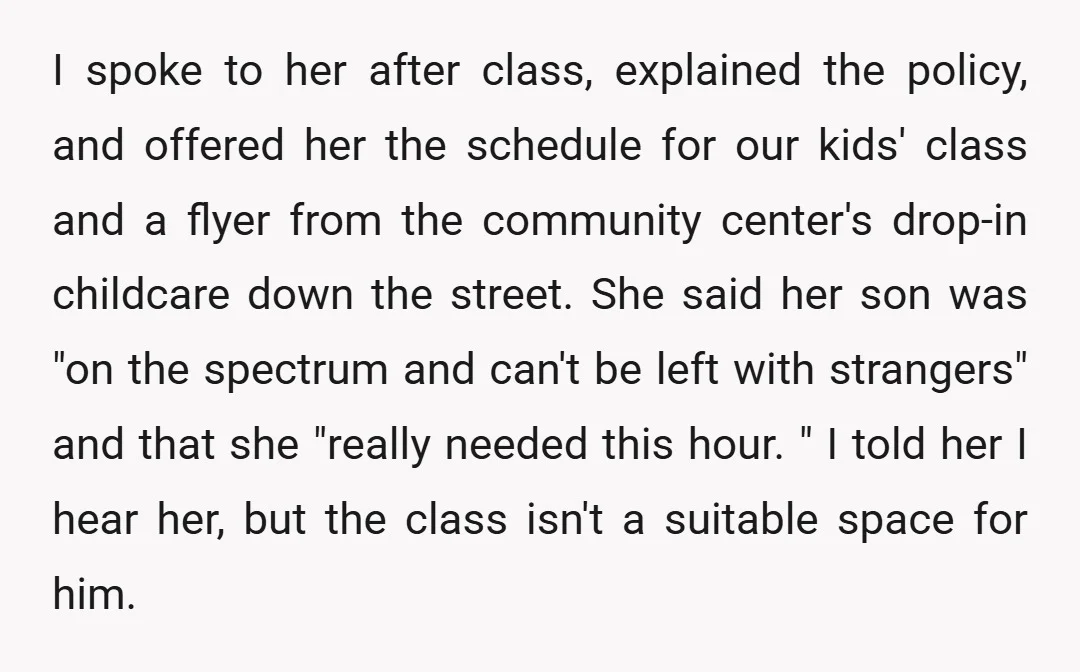 I spoke to her after class, explained the policy, and offered her the schedule for our kids' class and a flyer from the community center's drop-in childcare down the street....