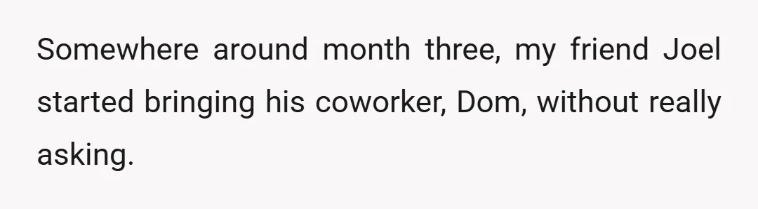 Somewhere around month three, my friend Joel started bringing his coworker, Dom, without really asking.