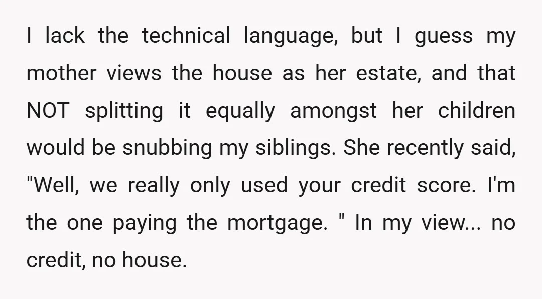 I lack the technical language, but I guess my mother views the house as her estate, and that NOT splitting it equally amongst her children would be snubbing my siblings....