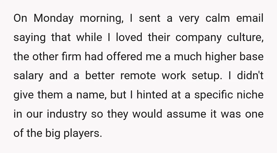On Monday morning, I sent a very calm email saying that while I loved their company culture, the other firm had offered me a much higher base salary and a...