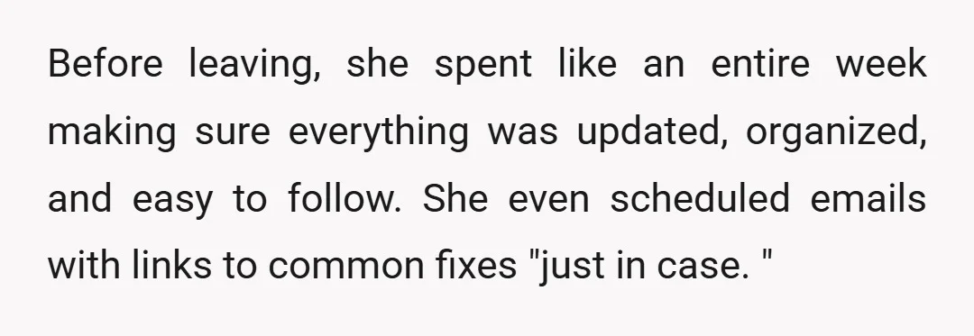 Before leaving, she spent like an entire week making sure everything was updated, organized, and easy to follow. She even scheduled emails with links to common fixes "just in case....