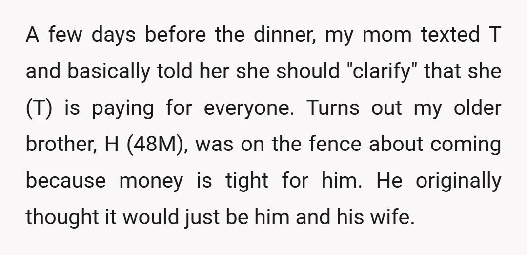 A few days before the dinner, my mom texted T and basically told her she should "clarify" that she (T) is paying for everyone. Turns out my older brother, H...