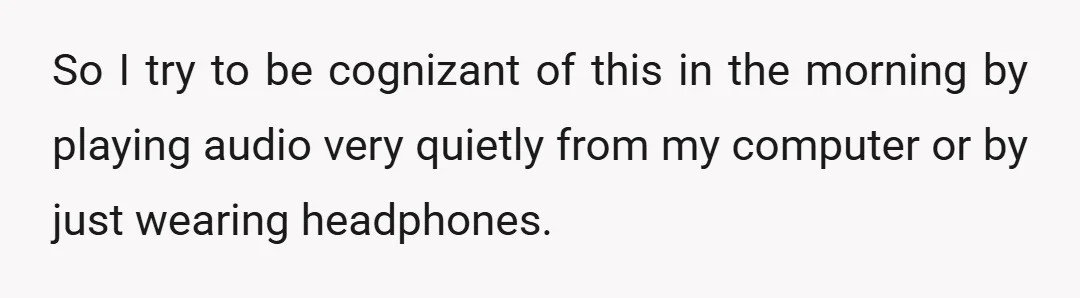 So I try to be cognizant of this in the morning by playing audio very quietly from my computer or by just wearing headphones.