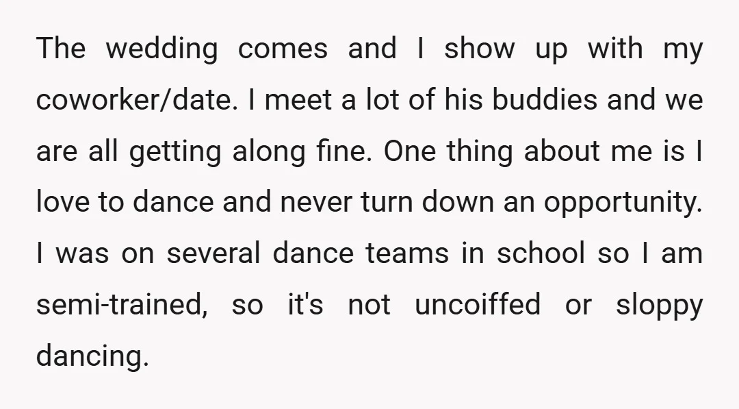 The wedding comes and I show up with my coworker/date. I meet a lot of his buddies and we are all getting along fine. One thing about me is I...