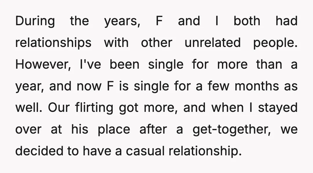 During the years, F and I both had relationships with other unrelated people. However, I've been single for more than a year, and now F is single for a few...
