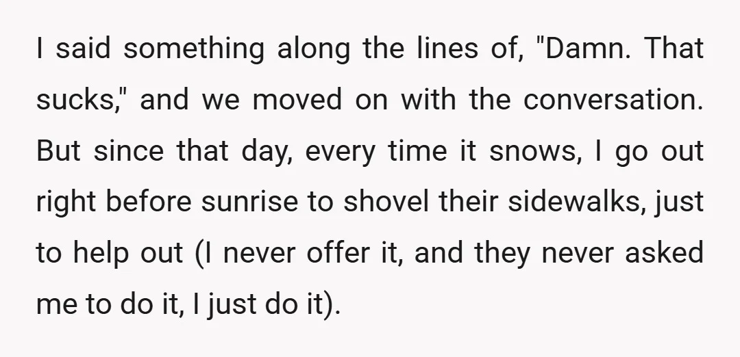 I said something along the lines of, "Damn. That sucks," and we moved on with the conversation. But since that day, every time it snows, I go out right before...