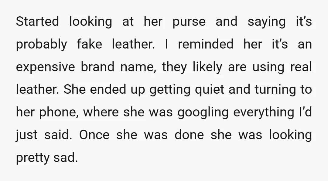 Started looking at her purse and saying it’s probably fake leather. I reminded her it’s an expensive brand name, they likely are using real leather. She ended up getting quiet...