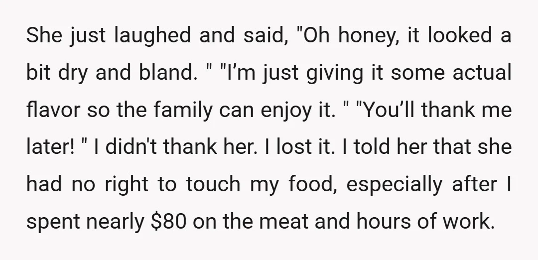 She just laughed and said, "Oh honey, it looked a bit dry and bland. " "I’m just giving it some actual flavor so the family can enjoy it. " "You’ll...