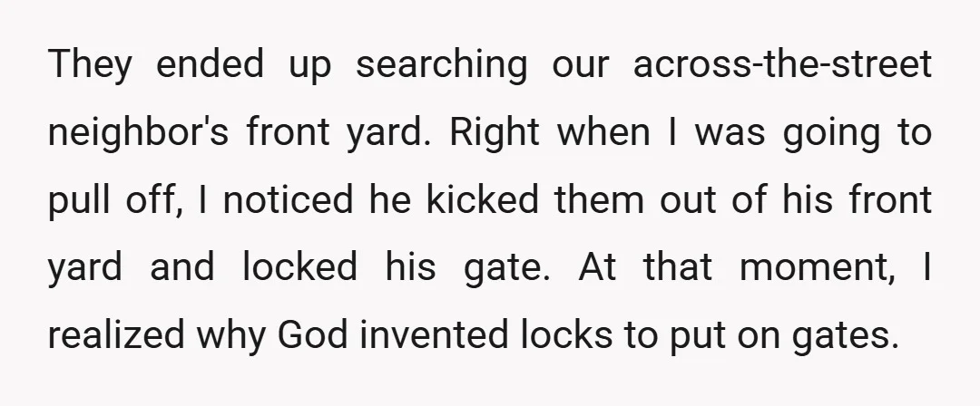 They ended up searching our across-the-street neighbor's front yard. Right when I was going to pull off, I noticed he kicked them out of his front yard and locked his...