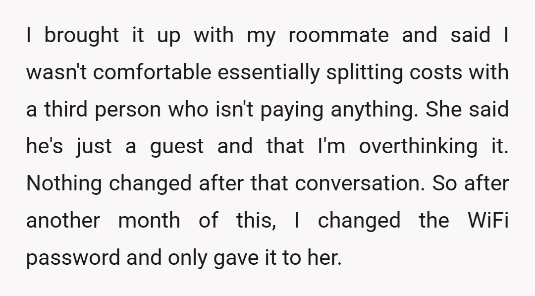 I brought it up with my roommate and said I wasn't comfortable essentially splitting costs with a third person who isn't paying anything. She said he's just a guest and...