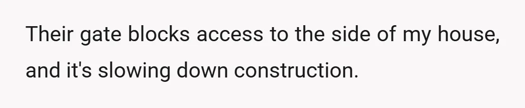 Their gate blocks access to the side of my house, and it's slowing down construction.