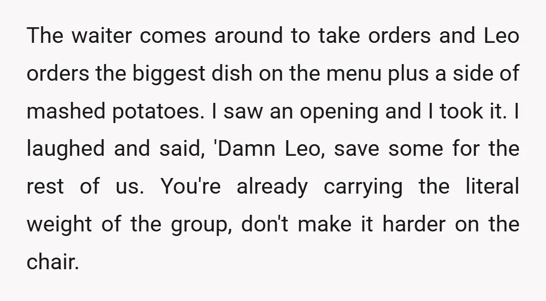 The waiter comes around to take orders and Leo orders the biggest dish on the menu plus a side of mashed potatoes. I saw an opening and I took it....