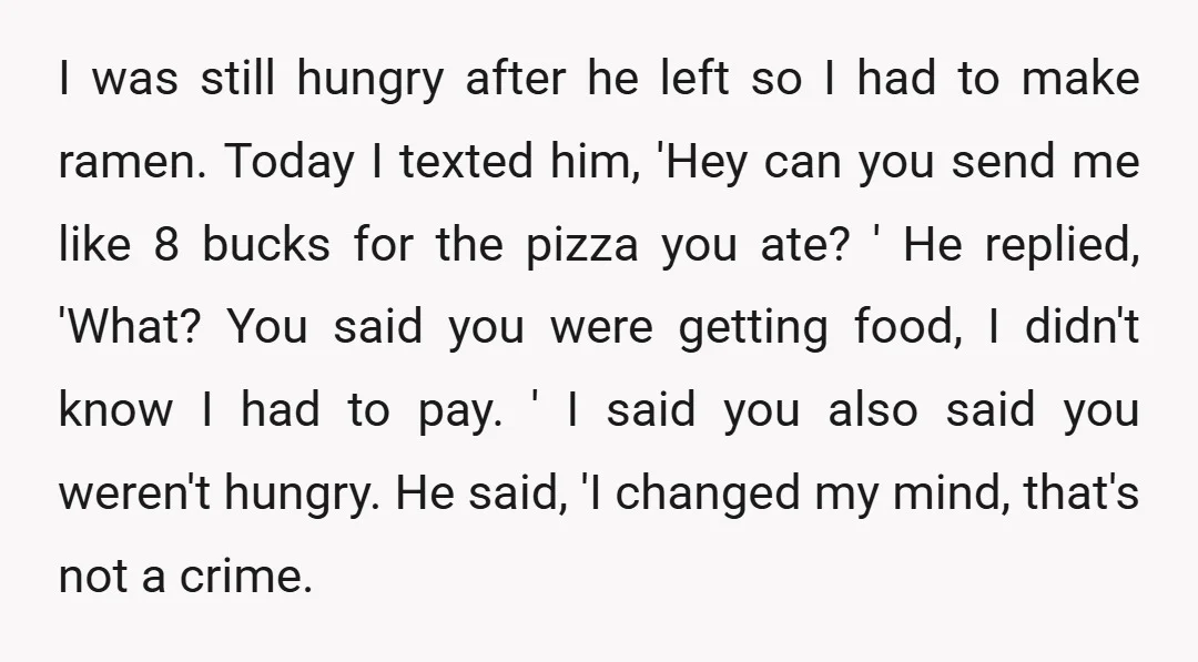 I was still hungry after he left so I had to make ramen. Today I texted him, 'Hey can you send me like 8 bucks for the pizza you ate?...