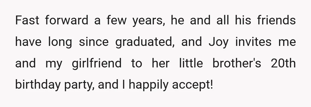 Fast forward a few years, he and all his friends have long since graduated, and Joy invites me and my girlfriend to her little brother's 20th birthday party, and I...