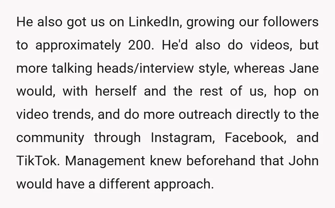 He also got us on LinkedIn, growing our followers to approximately 200. He'd also do videos, but more talking heads/interview style, whereas Jane would, with herself and the rest of...