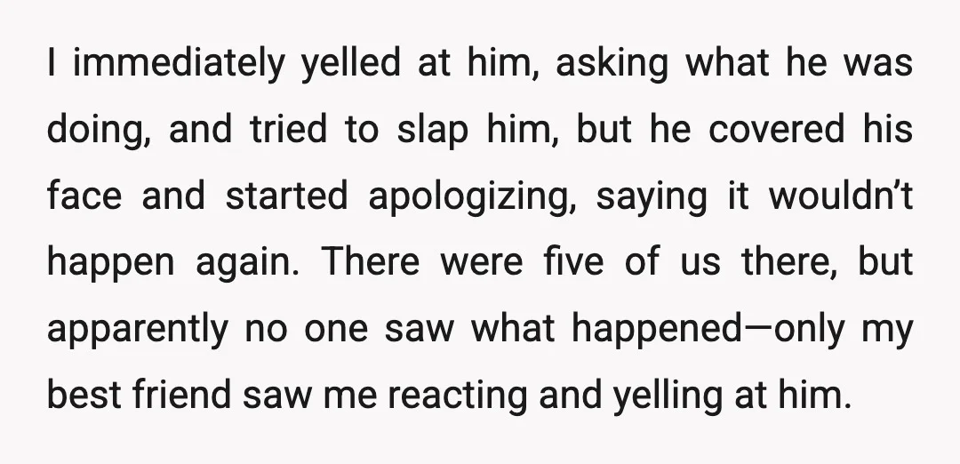 I immediately yelled at him, asking what he was doing, and tried to slap him, but he covered his face and started apologizing, saying it wouldn’t happen again. There were...