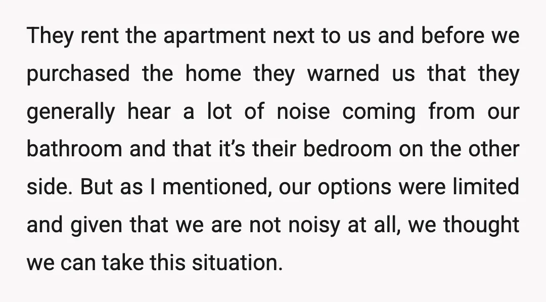 They rent the apartment next to us and before we purchased the home they warned us that they generally hear a lot of noise coming from our bathroom and that...
