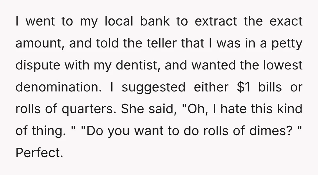 I went to my local bank to extract the exact amount, and told the teller that I was in a petty dispute with my dentist, and wanted the lowest denomination....