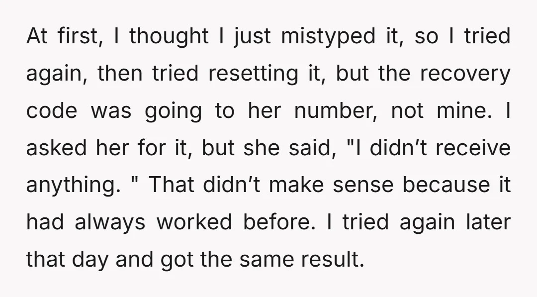 At first, I thought I just mistyped it, so I tried again, then tried resetting it, but the recovery code was going to her number, not mine. I asked her...