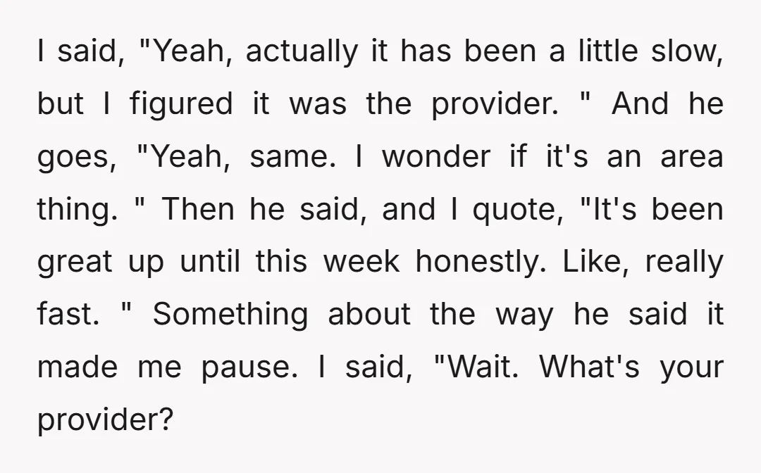 I said, "Yeah, actually it has been a little slow, but I figured it was the provider. " And he goes, "Yeah, same. I wonder if it's an area thing....