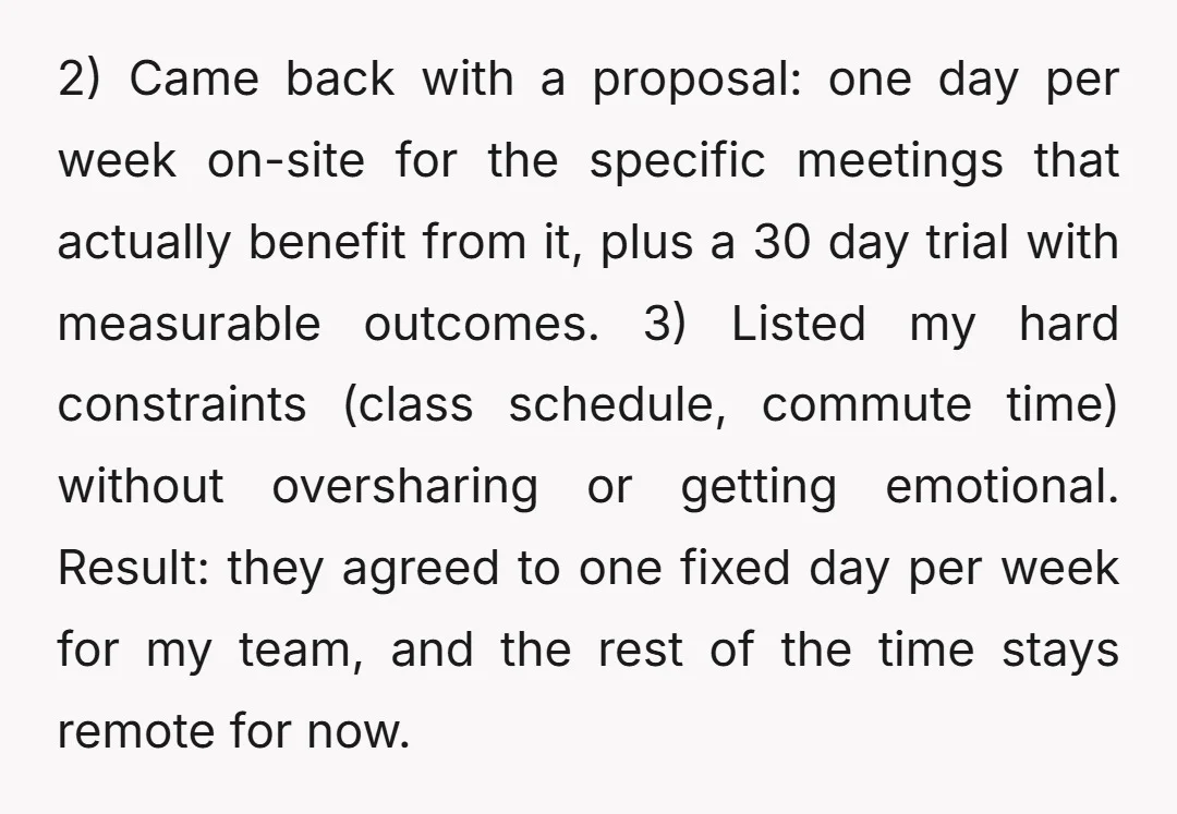 2) Came back with a proposal: one day per week on-site for the specific meetings that actually benefit from it, plus a 30 day trial with measurable outcomes. 3) Listed...
