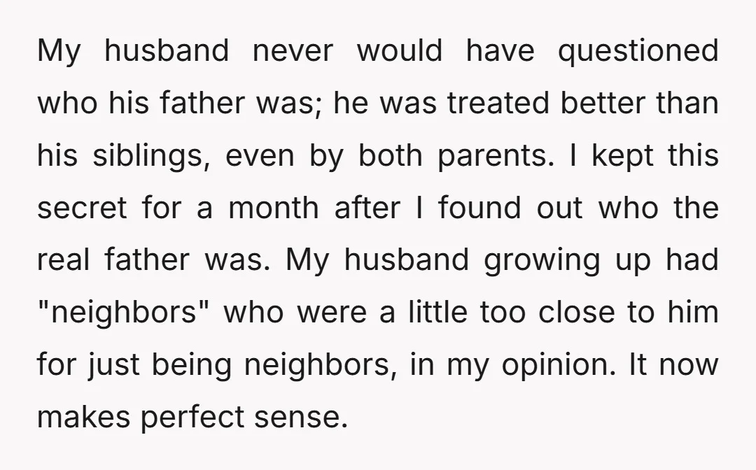 My husband never would have questioned who his father was; he was treated better than his siblings, even by both parents. I kept this secret for a month after I...